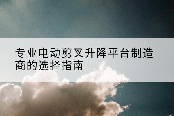 古县电动剪叉升降平台厂家-专业电动剪叉升降平台制造商的选择指南