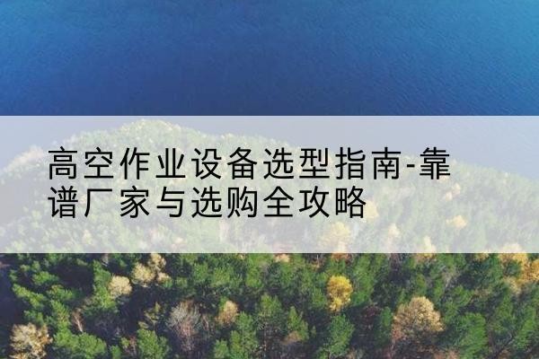 古县升降车厂家-高空作业设备选型指南-靠谱厂家与选购全攻略