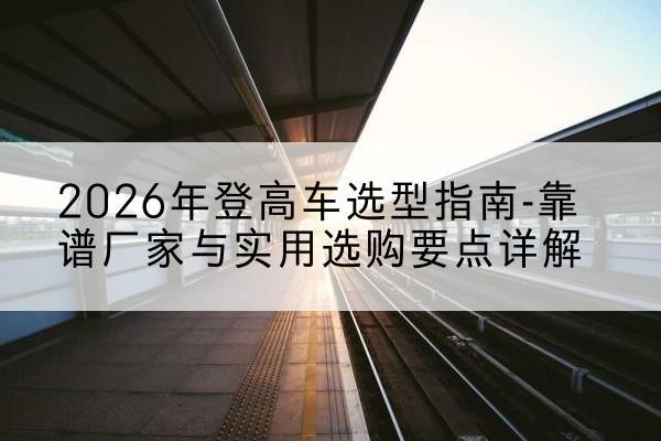 古县登高车厂家推荐-2026年登高车选型指南-靠谱厂家与实用选购要点详解