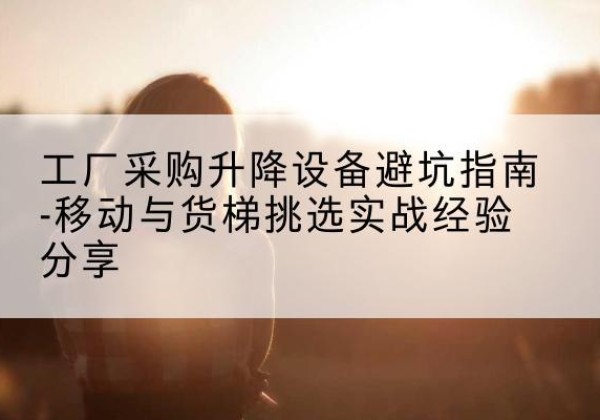 古县移动式升降机怎么选-工厂采购升降设备避坑指南-移动与货梯挑选实战经验分享