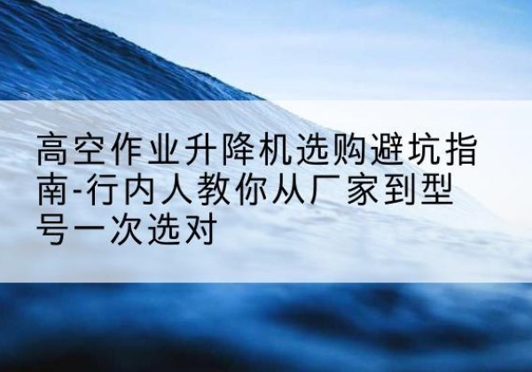 古县升降平台厂家-高空作业升降机选购避坑指南-行内人教你从厂家到型号一次选对
