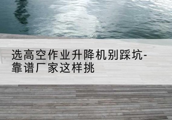 古县剪叉式升降机厂家-选高空作业升降机别踩坑-靠谱厂家这样挑