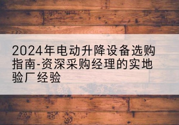 古县电动剪叉升降平台厂家-2024年电动升降设备选购指南-资深采购经理的实地验厂经验
