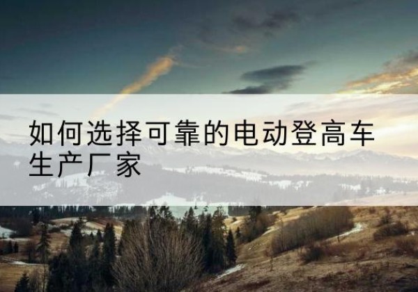 古县电动登高车厂家-如何选择可靠的电动登高车生产厂家