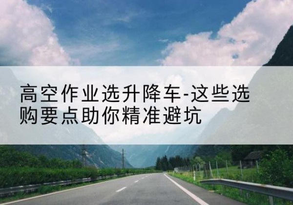 古县升降车厂家-高空作业选升降车-这些选购要点助你*避坑