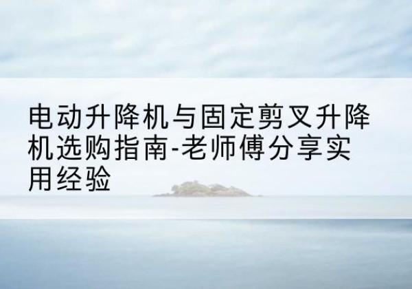 古县电动升降机怎么选-电动升降机与固定剪叉升降机选购指南-老师傅分享实用经验