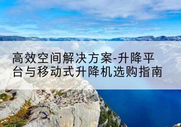 古县升降平台厂家-*空间解决方案-升降平台与移动式升降机选购指南