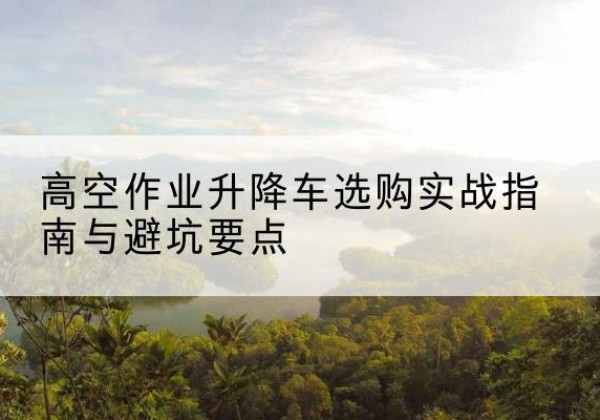 古县升降车怎么选-高空作业升降车选购实战指南与避坑要点