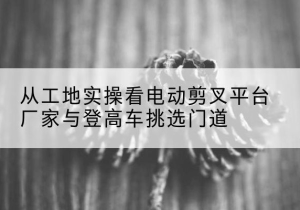 古县电动剪叉升降平台厂家-从工地实操看电动剪叉平台厂家与登高车挑选门道