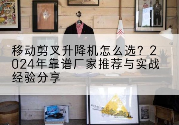 古县升降平台厂家推荐-移动剪叉升降机怎么选？2024年靠谱厂家推荐与实战经验分享