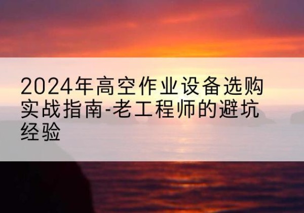 古县高空作业升降机厂家推荐-2024年高空作业设备选购实战指南-老工程师的避坑经验