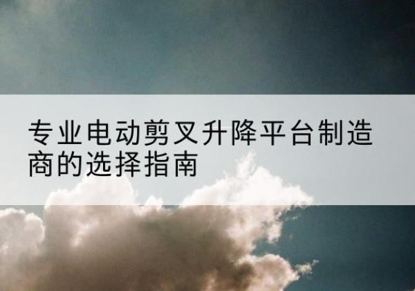 古县电动剪叉升降平台厂家-专业电动剪叉升降平台制造商的选择指南