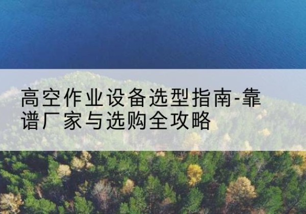 古县升降车厂家-高空作业设备选型指南-靠谱厂家与选购全攻略