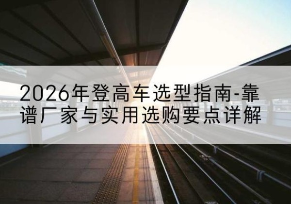 古县登高车厂家推荐-2026年登高车选型指南-靠谱厂家与实用选购要点详解