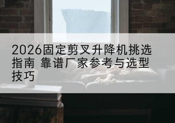 古县固定剪叉升降机厂家推荐-2026固定剪叉升降机挑选指南 靠谱厂家参考与选型技巧