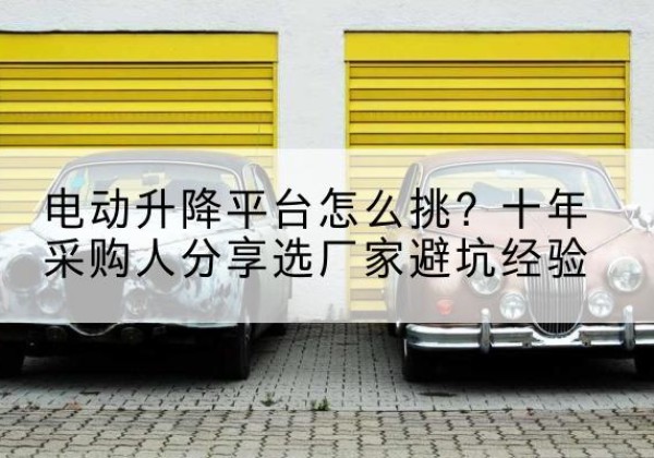 古县电动升降平台厂家-电动升降平台怎么挑？十年采购人分享选厂家避坑经验